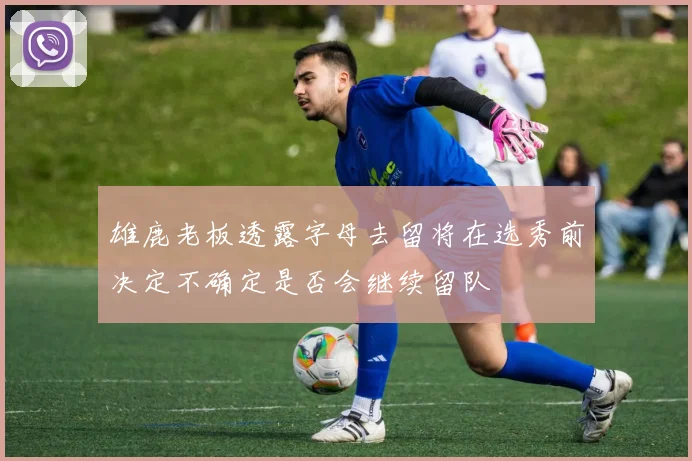 雄鹿老板透露字母去留将在选秀前决定不确定是否会继续留队