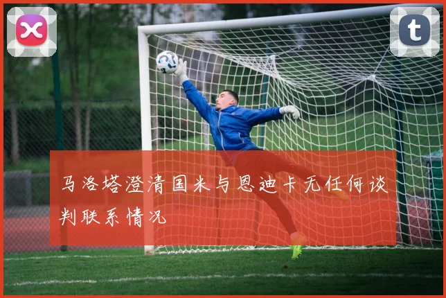 马洛塔澄清国米与恩迪卡无任何谈判联系情况