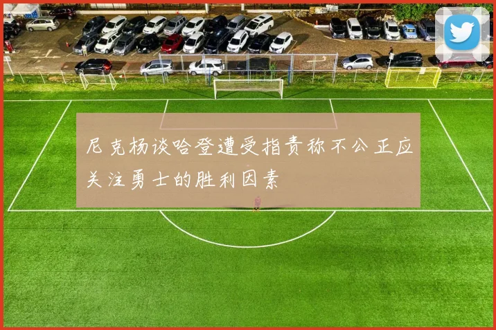 尼克杨谈哈登遭受指责称不公正应关注勇士的胜利因素