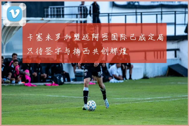 卡塞米罗加盟迈阿密国际已成定局只待签字与梅西共创辉煌