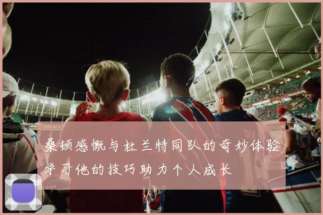 桑顿感慨与杜兰特同队的奇妙体验学习他的技巧助力个人成长