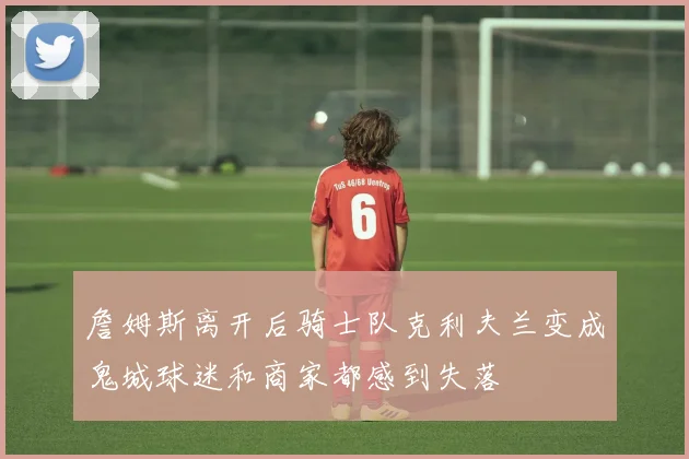 詹姆斯离开后骑士队克利夫兰变成鬼城球迷和商家都感到失落