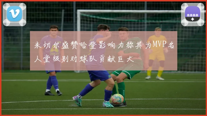 米切尔盛赞哈登影响力称其为MVP名人堂级别对球队贡献巨大
