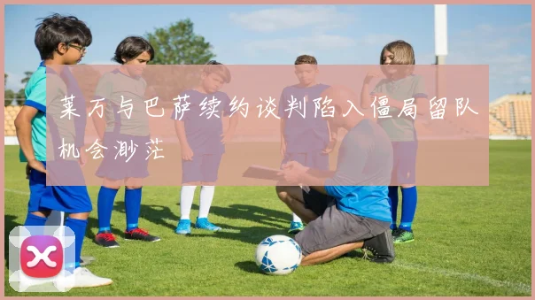 莱万与巴萨续约谈判陷入僵局留队机会渺茫
