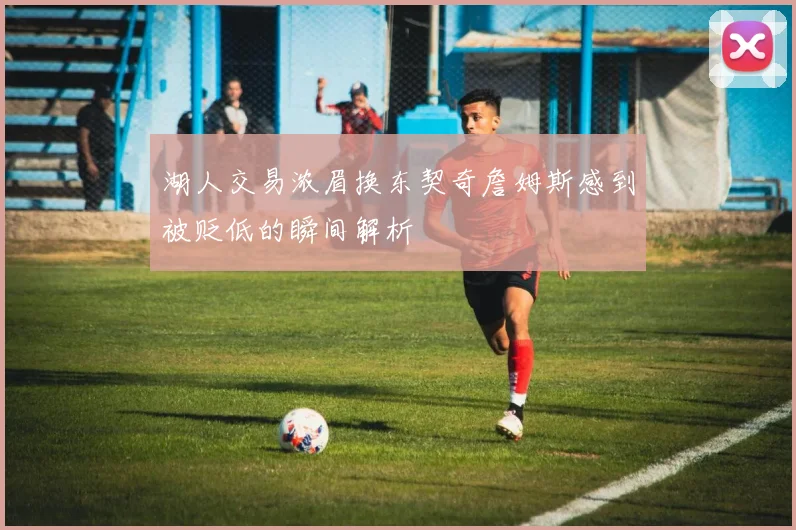 湖人交易浓眉换东契奇詹姆斯感到被贬低的瞬间解析