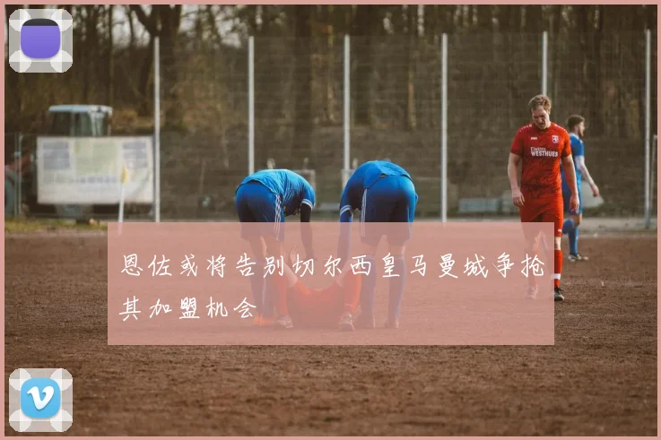 恩佐或将告别切尔西皇马曼城争抢其加盟机会