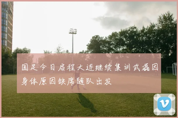 国足今日启程大连继续集训武磊因身体原因缺席随队出发