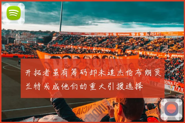 开拓者虽有筹码却未追杰伦布朗莫兰特或成他们的重大引援选择