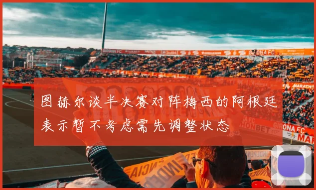 图赫尔谈半决赛对阵梅西的阿根廷表示暂不考虑需先调整状态