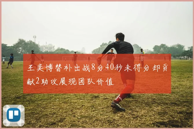 王奕博替补出战8分40秒未得分却贡献2助攻展现团队价值