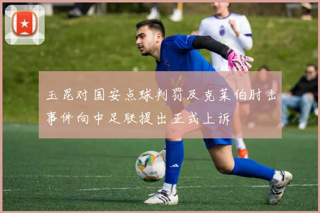 玉昆对国安点球判罚及克莱伯肘击事件向中足联提出正式上诉