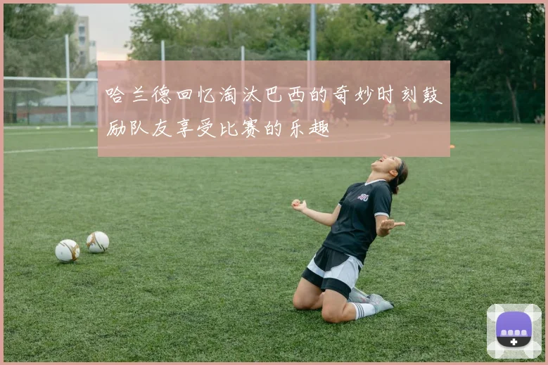 哈兰德回忆淘汰巴西的奇妙时刻鼓励队友享受比赛的乐趣