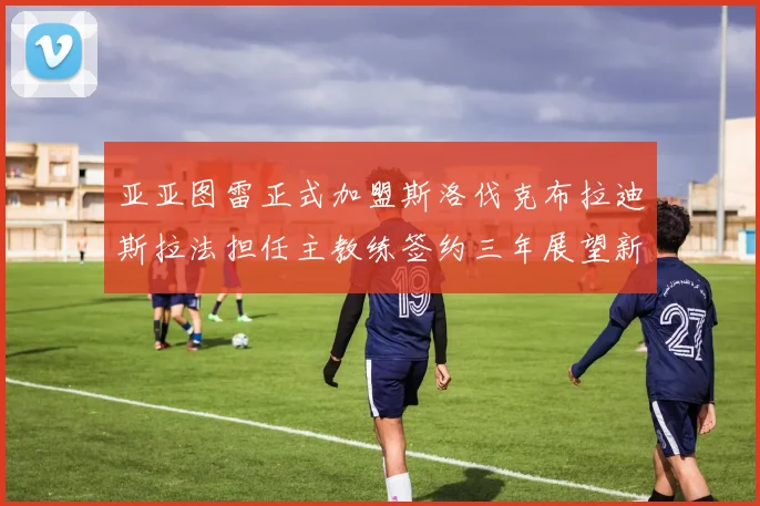 亚亚图雷正式加盟斯洛伐克布拉迪斯拉法担任主教练签约三年展望新篇章