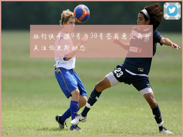 独行侠手握9号与30号签有意交易并关注伯里斯动态