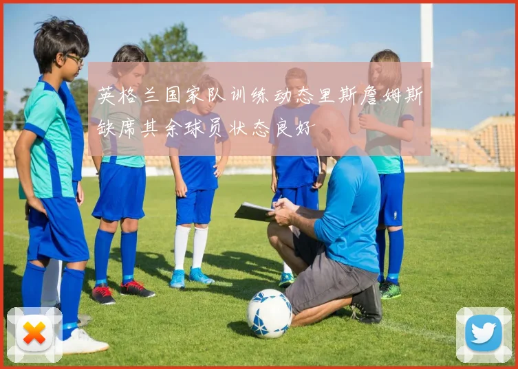 英格兰国家队训练动态里斯詹姆斯缺席其余球员状态良好