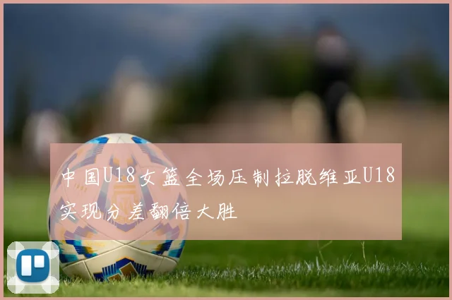 中国U18女篮全场压制拉脱维亚U18实现分差翻倍大胜