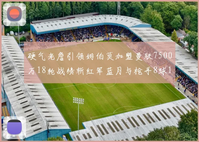 硬气老詹引领姆伯莫加盟曼联7500万18轮战绩斩红军蓝月与枪手8球1助