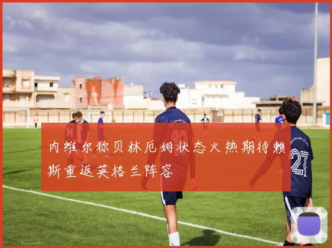 内维尔称贝林厄姆状态火热期待赖斯重返英格兰阵容