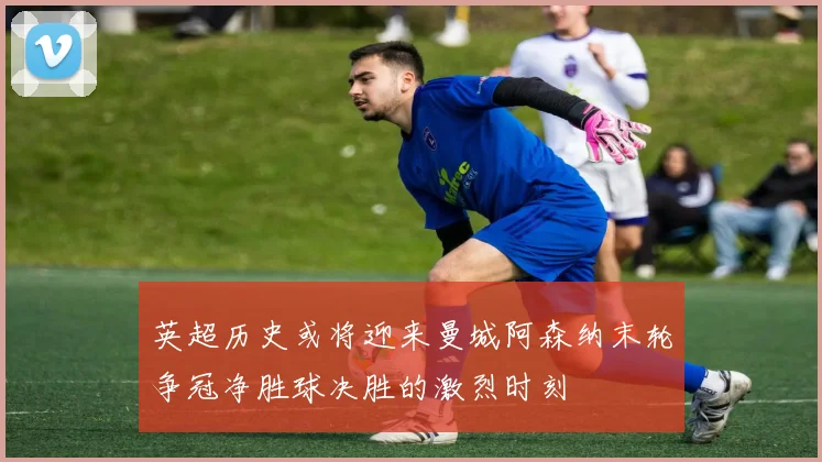 英超历史或将迎来曼城阿森纳末轮争冠净胜球决胜的激烈时刻
