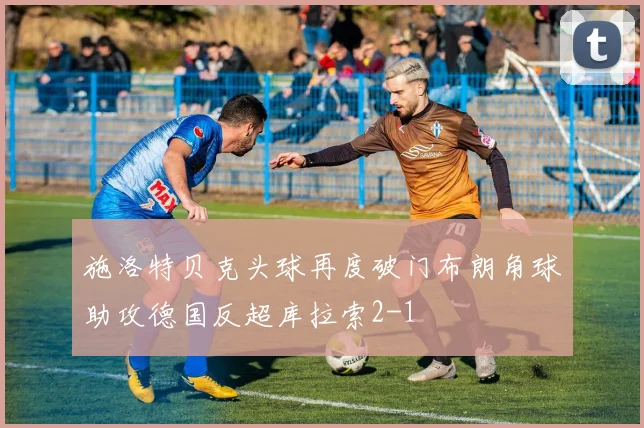 施洛特贝克头球再度破门布朗角球助攻德国反超库拉索2-1