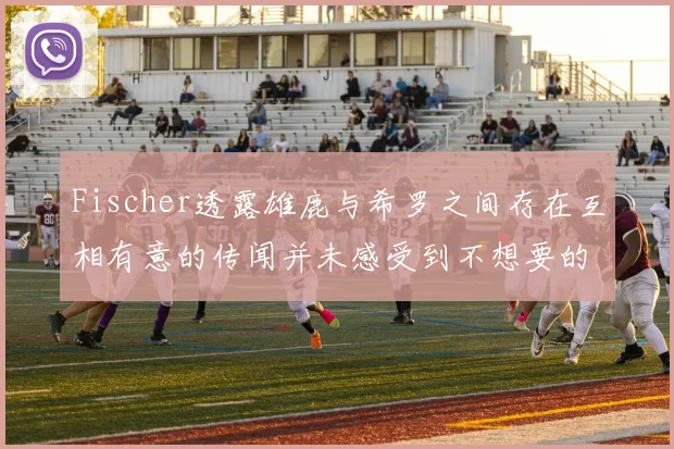 Fischer透露雄鹿与希罗之间存在互相有意的传闻并未感受到不想要的迹象