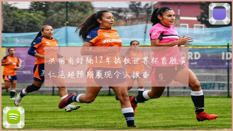 洪明甫时隔12年执教世界杯首胜黄仁范超预期表现令人振奋