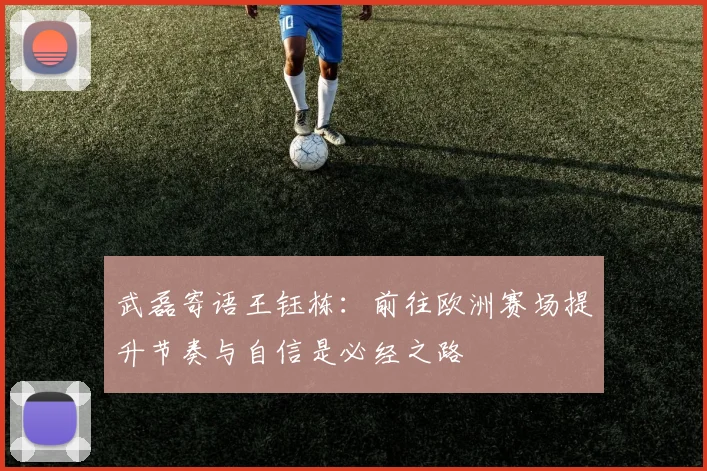武磊寄语王钰栋：前往欧洲赛场提升节奏与自信是必经之路