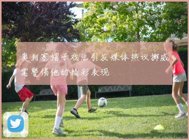 奥利塞帽子戏法引发媒体热议挪威需警惕他的精彩表现