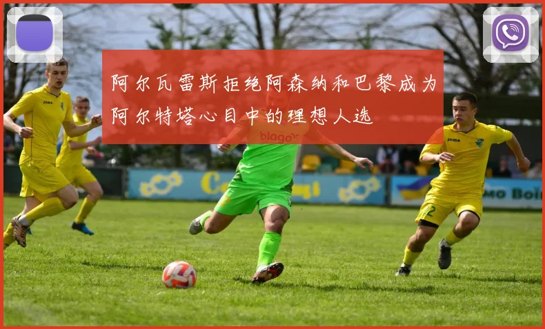 阿尔瓦雷斯拒绝阿森纳和巴黎成为阿尔特塔心目中的理想人选