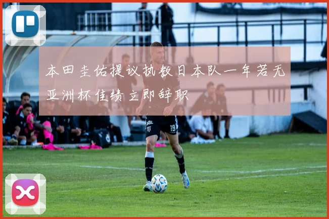 本田圭佑提议执教日本队一年若无亚洲杯佳绩立即辞职