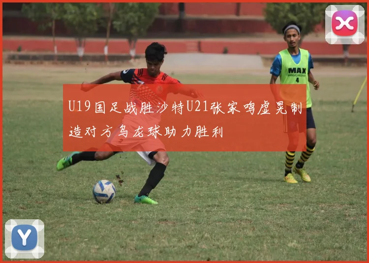 U19国足战胜沙特U21张家鸣虚晃制造对方乌龙球助力胜利