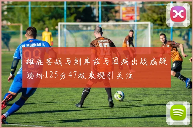 雄鹿客战马刺库兹马因病出战成疑场均125分47板表现引关注