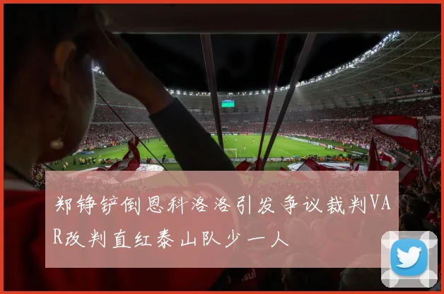 郑铮铲倒恩科洛洛引发争议裁判VAR改判直红泰山队少一人