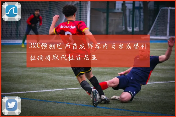 RMC预测巴西首发阵容内马尔或替补拉扬将取代拉菲尼亚